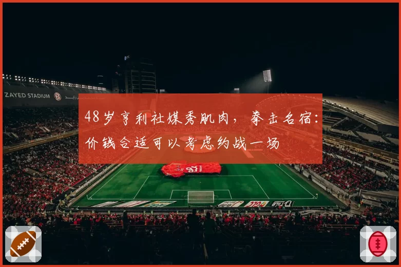 48岁亨利社媒秀肌肉，拳击名宿：价钱合适可以考虑约战一场