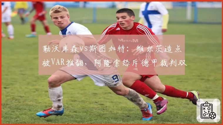 勒沃库森vs斯图加特：维尔茨造点被VAR推翻，阿隆索怒斥德甲裁判双标底线