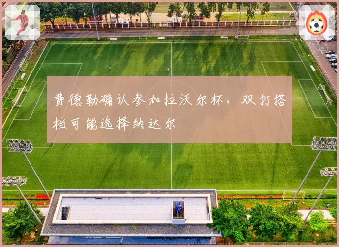 费德勒确认参加拉沃尔杯，双打搭档可能选择纳达尔