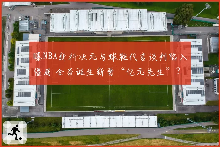 曝NBA新科状元与球鞋代言谈判陷入僵局 会否诞生新晋“亿元先生”？