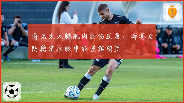 蒋光太大腿肌肉拉伤反复,海港后防稳定性较申花差距明显