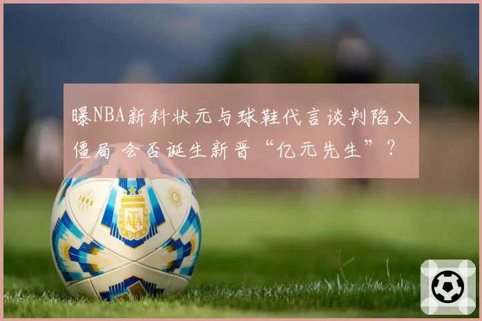 曝NBA新科状元与球鞋代言谈判陷入僵局 会否诞生新晋“亿元先生”？