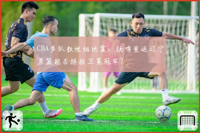 CBA多队教练组地震，杨鸣重返辽宁男篮能否拯救卫冕冠军？