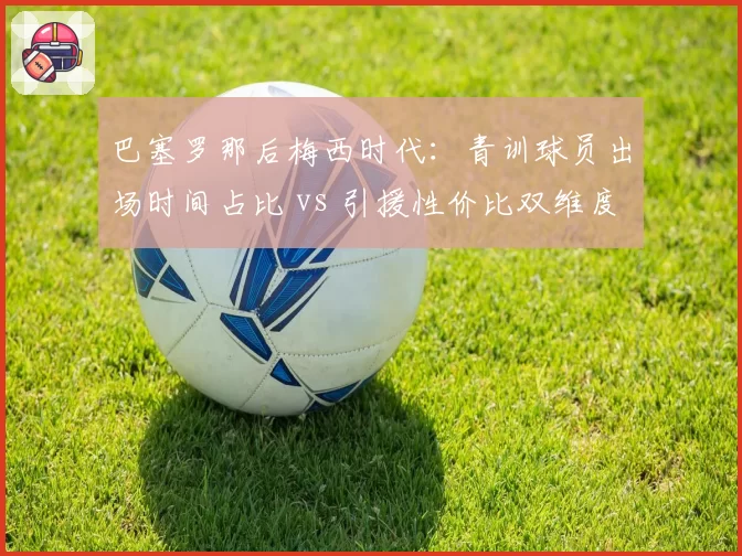 巴塞罗那后梅西时代：青训球员出场时间占比 vs 引援性价比双维度评估
