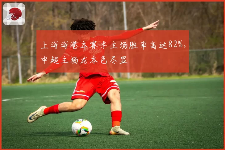 上海海港本赛季主场胜率高达82%，中超主场龙本色尽显