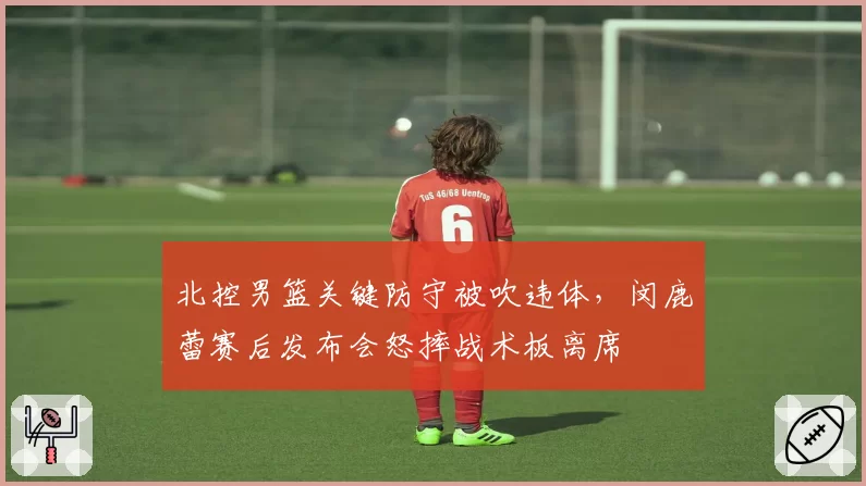 北控男篮关键防守被吹违体，闵鹿蕾赛后发布会怒摔战术板离席