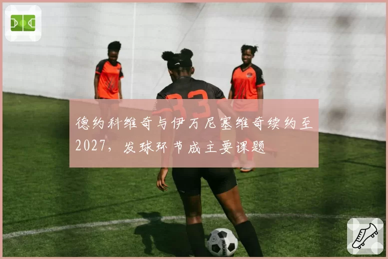 德约科维奇与伊万尼塞维奇续约至2027，发球环节成主要课题
