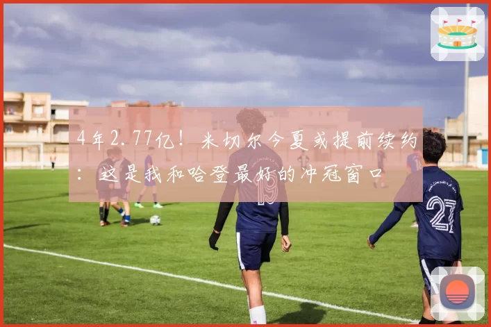 4年2.77亿！米切尔今夏或提前续约：这是我和哈登最好的冲冠窗口