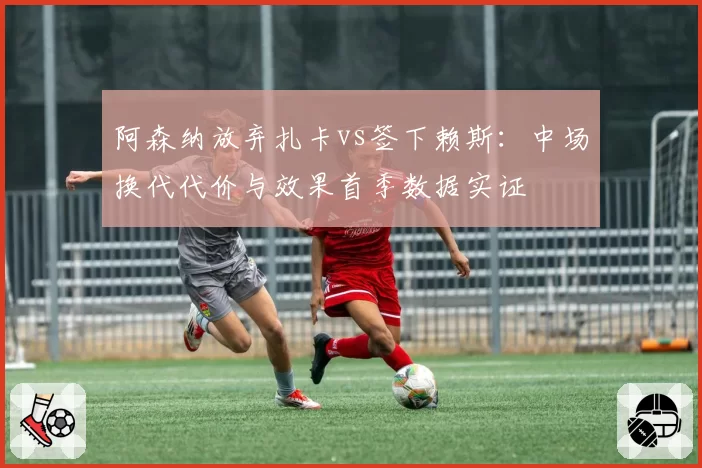阿森纳放弃扎卡vs签下赖斯：中场换代代价与效果首季数据实证