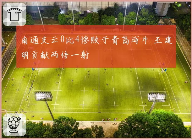 南通支云0比4惨败于青岛海牛 王建明贡献两传一射