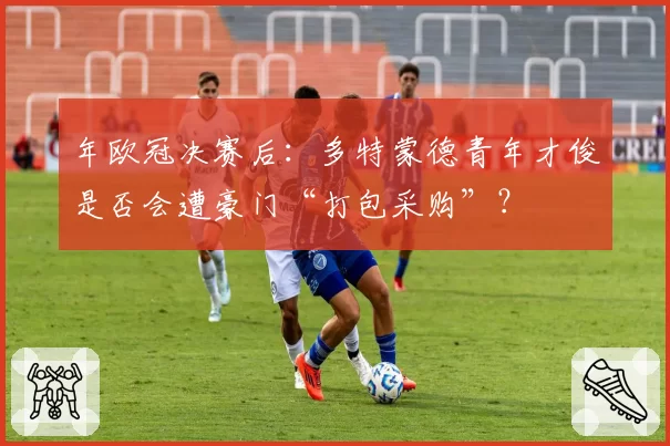 年欧冠决赛后：多特蒙德青年才俊是否会遭豪门“打包采购”？