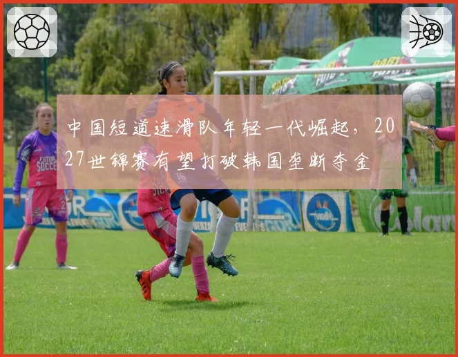 中国短道速滑队年轻一代崛起，2027世锦赛有望打破韩国垄断夺金
