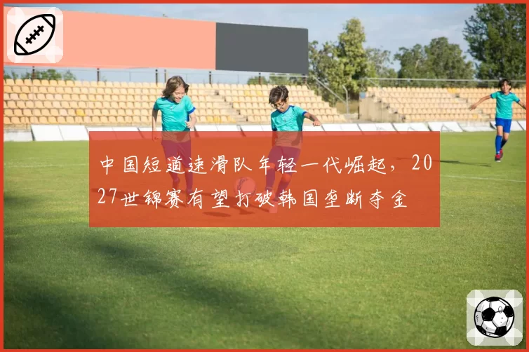 中国短道速滑队年轻一代崛起，2027世锦赛有望打破韩国垄断夺金