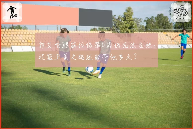 郭艾伦腿筋拉伤第6周仍无法合练，辽篮卫冕之路还能等他多久？