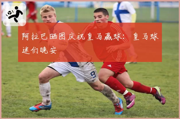 阿拉巴晒图庆祝皇马赢球：皇马球迷们晚安