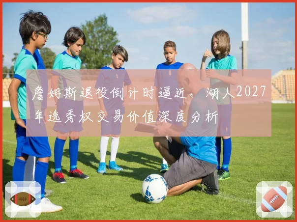 詹姆斯退役倒计时逼近,湖人2027年选秀权交易价值深度分析