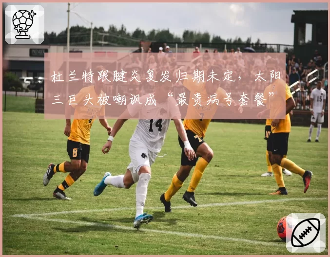 杜兰特跟腱炎复发归期未定，太阳三巨头被嘲讽成“最贵病号套餐”