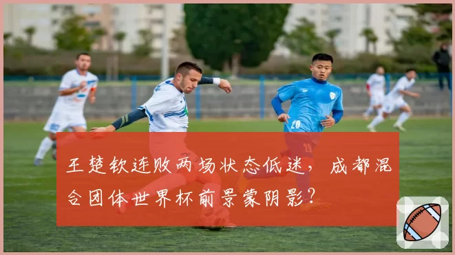 王楚钦连败两场状态低迷，成都混合团体世界杯前景蒙阴影？