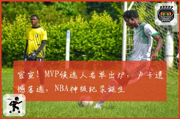 官宣！MVP候选人名单出炉，卢卡遗憾落选，NBA神级纪录诞生