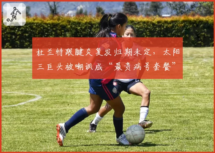 杜兰特跟腱炎复发归期未定，太阳三巨头被嘲讽成“最贵病号套餐”