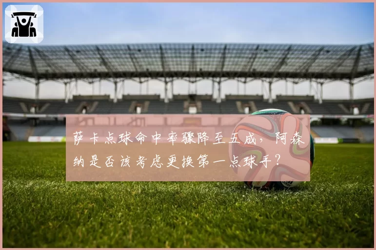 萨卡点球命中率骤降至五成,阿森纳是否该考虑更换第一点球手?