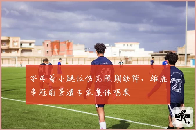 字母哥小腿拉伤无限期缺阵，雄鹿争冠前景遭专家集体唱衰