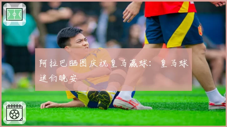 阿拉巴晒图庆祝皇马赢球：皇马球迷们晚安