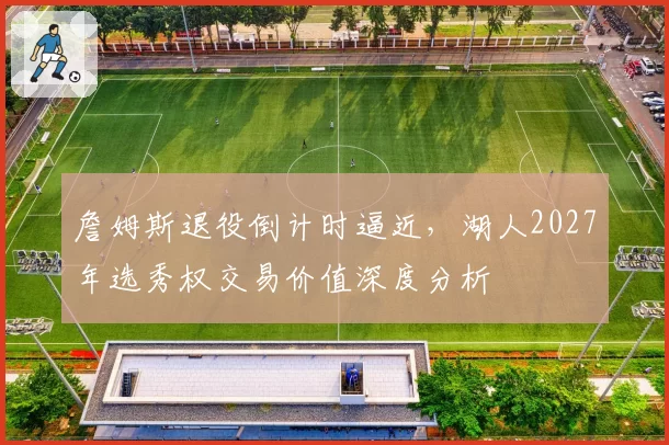詹姆斯退役倒计时逼近,湖人2027年选秀权交易价值深度分析