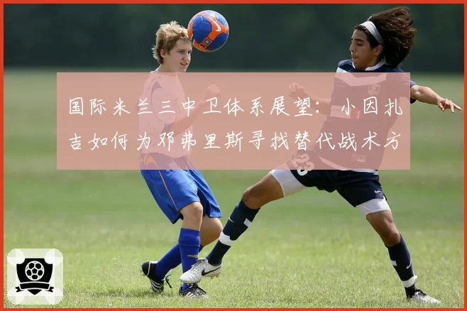 国际米兰三中卫体系展望：小因扎吉如何为邓弗里斯寻找替代战术方案？